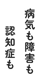 病気も障害も認知症も